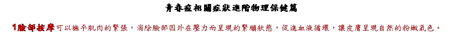 文字方塊: 　青春痘相關症狀進階物理保健篇
1臉部按摩可以撫平肌肉的緊張，消除臉部因外在壓力而呈現的緊繃狀態，促進血液循環，讓皮膚呈現自然的粉嫩氣色。


