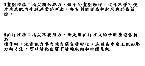 文字方塊: 3畫圓按摩：指尖稍加施力，做小的畫圓動作，這樣不僅可使皮膚及肌肉受到適當的刺激，亦有利於提高神經反應的靈敏性。
 
4拍打按摩：指尖不要用力，而是用拍打方式給予肌膚適當刺激
操作時，注意施力要忽強忽弱交替變化。這種在皮膚上施加壓力的方法，可以活化皮膚下層的肌肉和神經系統 




激，操作時，注意施力要忽強忽弱交替變化。這種在皮膚上施加壓力的方法，可以活化皮膚下層的肌肉和神經系統 



 
 
